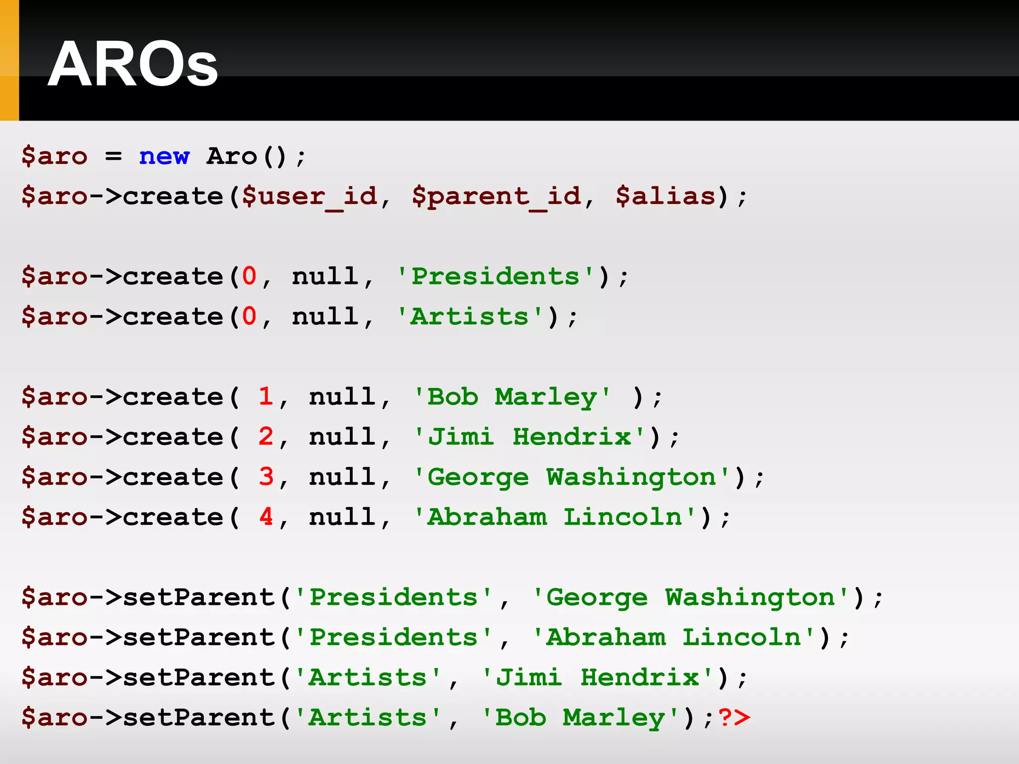 AROs $aro = new Aro(); $aro ->create( $user_id , $parent_id , $alias ); $aro ->create( 0 , null, 'Presidents' ); $aro ->create( 0 , null, 'Artists' ); $aro ->create( 1 , null , 'Bob Marley' ); $aro ->create( 2 , null , 'Jimi Hendrix' ); $aro ->create( 3 , null , 'George Washington' ); $aro ->create( 4 , null , 'Abraham Lincoln' ); $aro ->setParent( 'Presidents' , 'George Washington' ); $aro ->setParent( 'Presidents' , 'Abraham Lincoln' ); $aro ->setParent( 'Artists' , 'Jimi Hendrix' ); $aro ->setParent( 'Artists' , 'Bob Marley' ); ?> 
