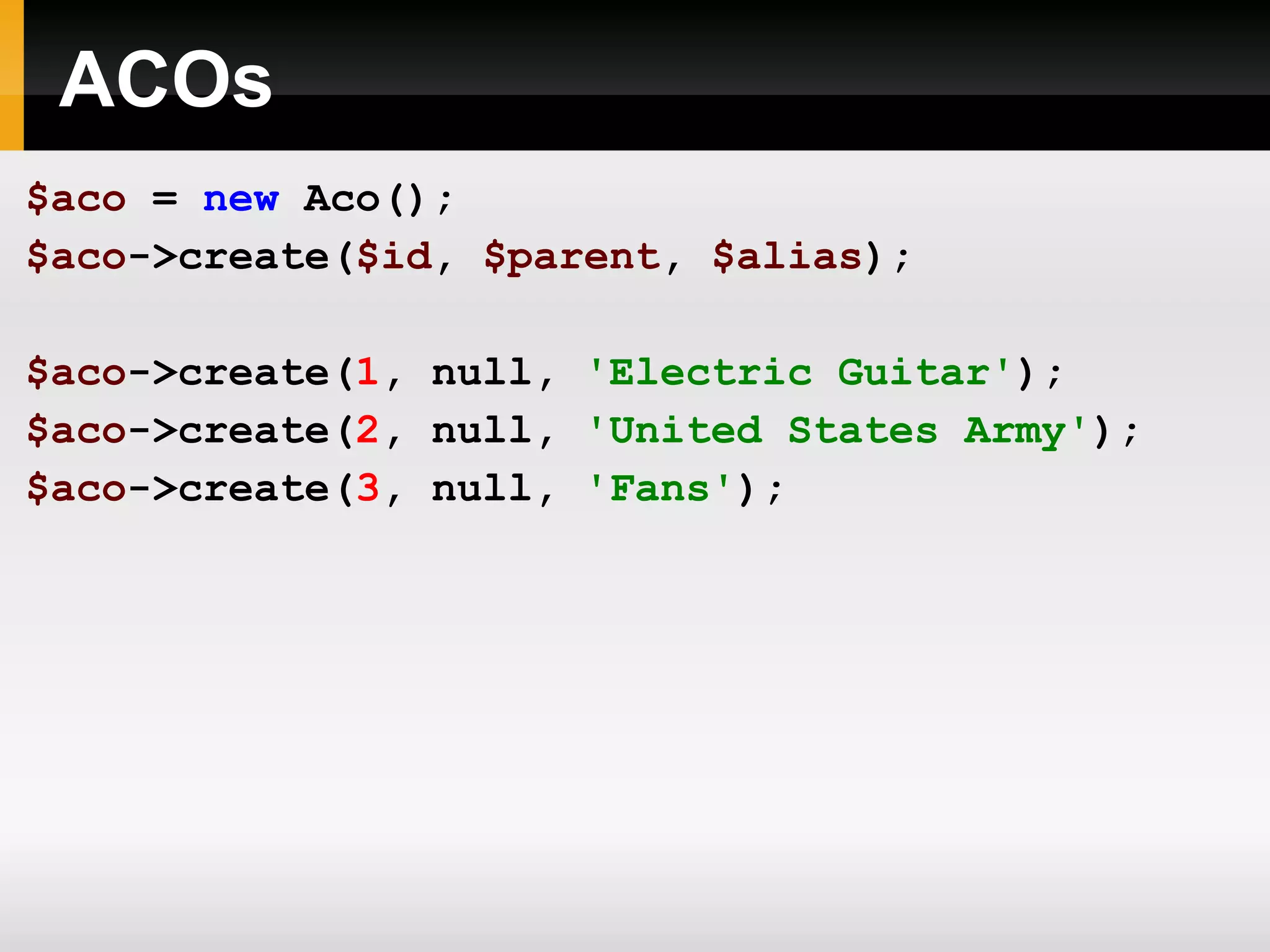 ACOs $aco = new Aco(); $aco ->create( $id , $parent , $alias ); $aco ->create( 1 , null, 'Electric Guitar' ); $aco ->create( 2 , null, 'United States Army' ); $aco ->create( 3 , null, 'Fans' ); 