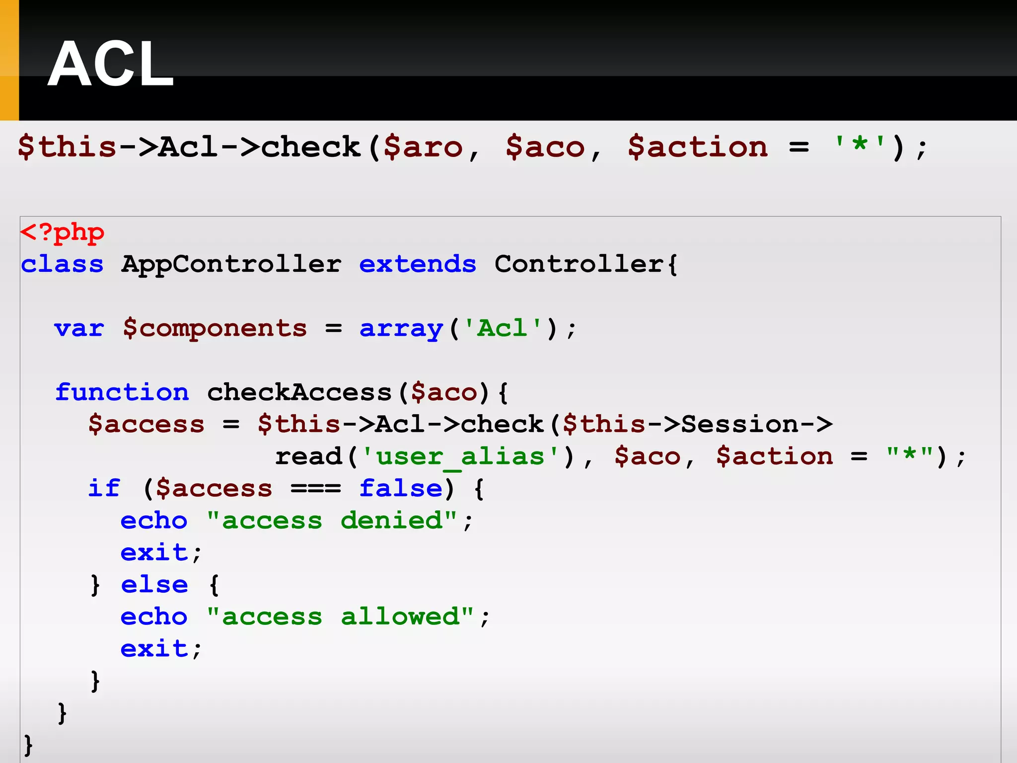 ACL <?php class AppController extends Controller{ var $components = array ( 'Acl' ); function checkAccess( $aco ){ $access = $this ->Acl->check( $this ->Session-> read( 'user_alias' ), $aco , $action = &quot;*&quot; ); if ( $access === false ) { echo &quot;access denied&quot; ; exit ; } else { echo &quot;access allowed&quot; ; exit ; } } } ?> $this ->Acl->check( $aro , $aco , $action = '*' ); 