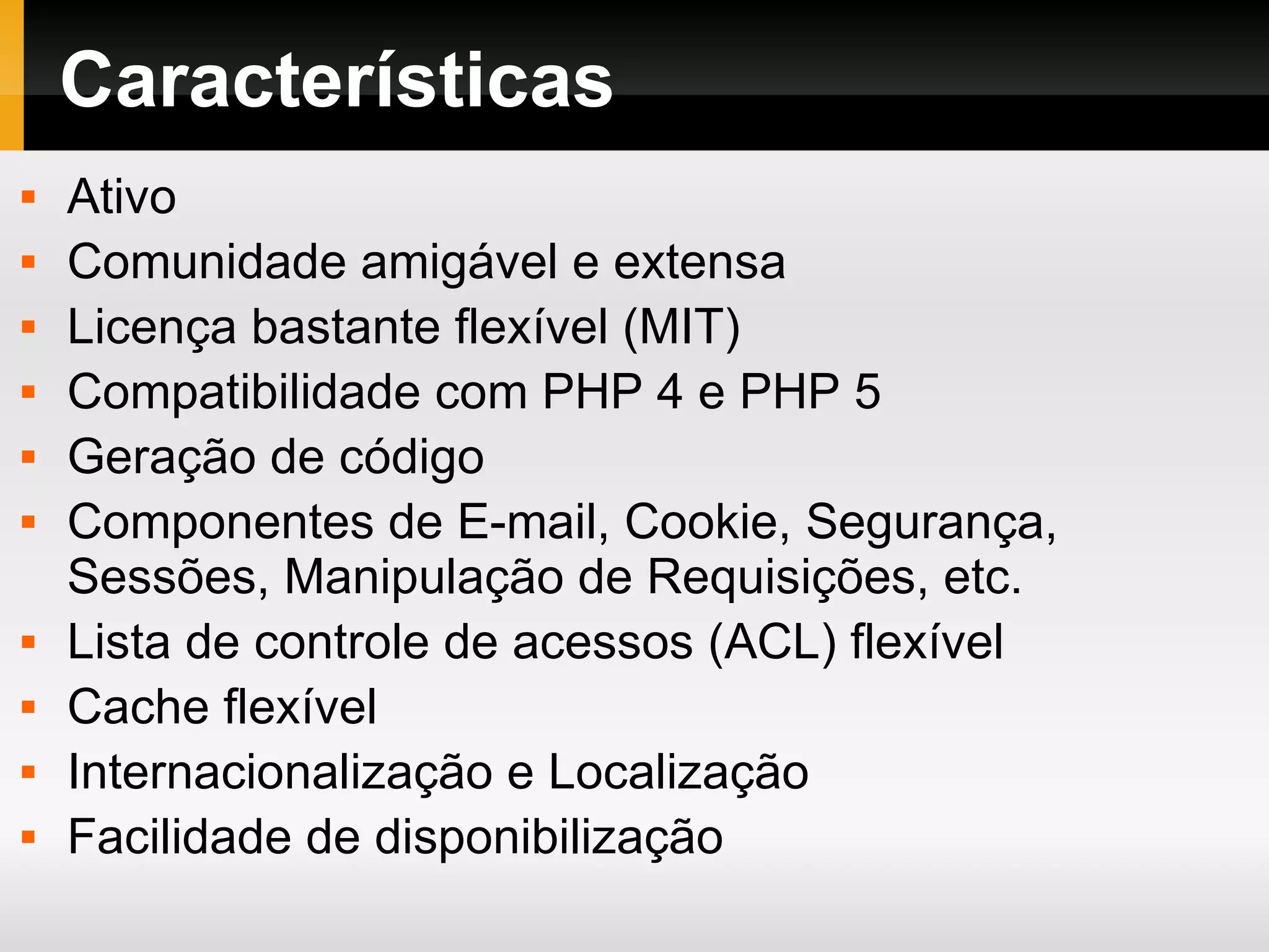 Características Ativo Comunidade amigável e extensa Licença bastante flexível (MIT) Compatibilidade com PHP 4 e PHP 5 Geração de código Componentes de E-mail, Cookie, Segurança, Sessões, Manipulação de Requisições, etc. Lista de controle de acessos (ACL) flexível Cache flexível Internacionalização e Localização Facilidade de disponibilização 