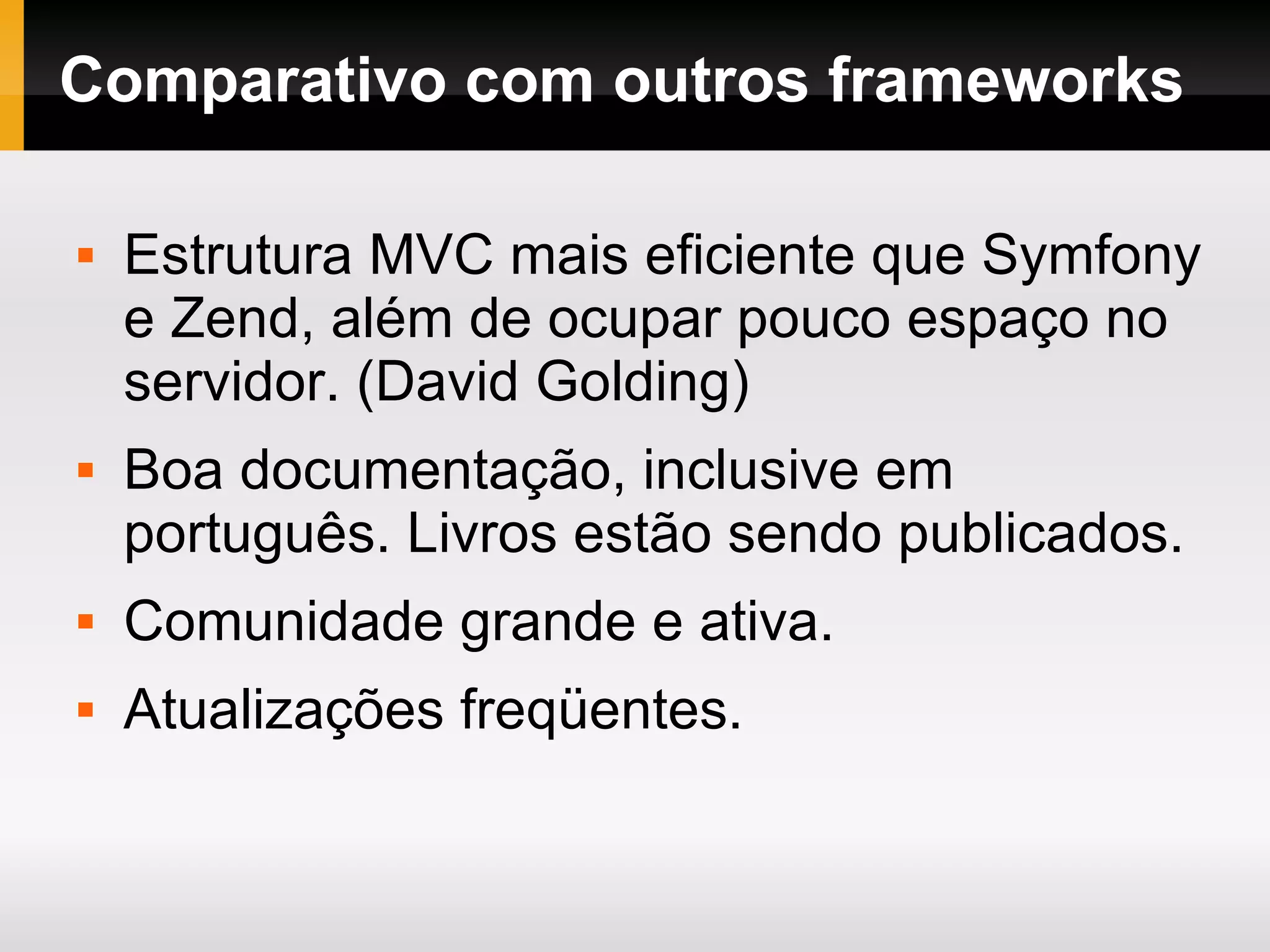 Comparativo com outros frameworks Estrutura MVC mais eficiente que Symfony e Zend, além de ocupar pouco espaço no servidor. (David Golding) Boa documentação, inclusive em português. Livros estão sendo publicados. Comunidade grande e ativa. Atualizações freqüentes. 
