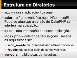 Estrutura de Diretórios app  – nossa aplicação fica aqui. cake  – o framework fica aqui. Não mexa!!! Pode-se atualizar a versão do CakePHP sem interferir na aplicação. docs  – documentação da nossa aplicação. index.php  – coletor de requisições. Recebe as requisições se: mod_rewrite  ou  .htaccess  não estiver disponível /public  não estiver definido como web root. vendors  – bibliotecas de terceiros. 