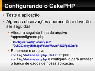 Configurando o CakePHP Teste a aplicação. Algumas observações aparecerão e deverão ser seguidas: Alterar a seguinte linha do arquivo /app/config/core.php: Configure::write('Security.salt', 'DyhG93b0qyJfIxfs2guVoUubWwvniR2G0FgaC9mi'); Renomear o arquivo  config/database.php.defaul t  para  config/database.php  e configurá-lo para acessar o banco de dados de nossa aplicação. 