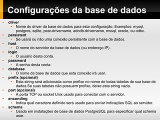 Configurações da base de dados driver Nome do driver da base de dados para esta configuração. Exemplos: mysql, postgres, sqlite, pear-drivername, adodb-drivername, mssql, oracle, ou odbc. persistent Se usará ou não uma conexão persistente com a base de dados. host O nome do servidor da base de dados (ou endereço IP). login O usuário desta conta. password A senha desta conta. database O nome da base de dados que esta conexão irá usar. prefix (opcional) Esta string será adicionada como prefixo no nome de todas tabelas de sua base de dados.Se suas tabelas não possuem prefixo, deixe esta string vazia. port (opcional) A porta TCP ou socket Unix usado para conectar com o servidor. enconding Indica qual caractere definido será usado para enviar indicações SQL ao servidor. schema Usado em instalações de base de dados PostgreSQL para especificar qual schema usar. 