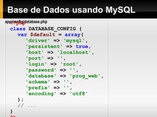 Base de Dados usando MySQL <?php class   DATABASE_CONFIG   { var   $default   =   array ( 'driver'   =>   'mysql' , 'persistent'   =>   true , 'host'   =>   'localhost' , 'port'   =>   '' , 'login'   =>   'root' , 'password'   =>   '' , 'database'   =>   'prog_web' , 'schema'   =>   '' , 'prefix'   =>   '' , 'encoding'   =>   'utf8' ); // ... } ?> app/config/database.php 