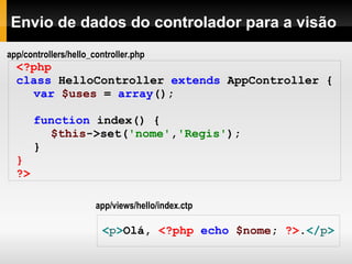Envio de dados do controlador para a visão <?php  class   HelloController   extends   AppController   { var   $uses   =   array ();   function   index()   { $this ->set( 'nome' , 'Regis' ); } } ?> < p > Olá,  <?php   echo   $nome ;   ?> . </ p > app/views/hello/index.ctp app/controllers/hello_controller.php 