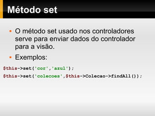 Método set O método set usado nos controladores serve para enviar dados do controlador para a visão. Exemplos: $this ->set( 'cor' , 'azul' ); $this ->set( 'colecoes' , $this ->Colecao->findAll()); 