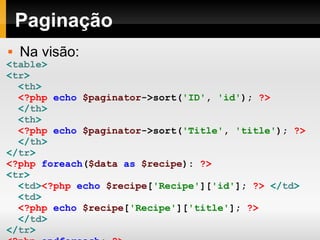 Paginação < table > < tr >   < th > <?php   echo   $paginator ->sort( 'ID' ,   'id' );   ?> </ th >   < th > <?php   echo   $paginator ->sort( 'Title' ,   'title' );   ?> </ th >   </ tr >   <?php   foreach ( $data   as   $recipe ):   ?>   < tr >   < td > <?php   echo   $recipe [ 'Recipe' ][ 'id' ];   ?>   </ td >   < td > <?php   echo   $recipe [ 'Recipe' ][ 'title' ];   ?> </ td >   </ tr >   <?php   endforeach ;   ?>   </ table > Na visão: 