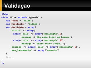Validação <?php class  Filme  extends  AppModel   { var  $name   =   'Filme' ; var  $useTable   =   'filmes' ; var  $validate   =  array ( 'titulo'   =>  array (   array ( 'rule'   =>  array ( 'minLength' , 1 ),   'message' => 'Não pode ficar em branco' ),   array ( 'rule'   =>  array ( 'maxLength' , 50 ),   'message' => 'Texto muito longo.' )), 'sinopse'   =>  array ( 'rule'   =>  array ( 'minLength' , 1 )), 'ano_lancamento'   =>  array ( 'numeric' ) ); //... } ?> 
