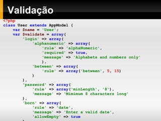 Validação <?php class   User   extends   AppModel   { var   $name   =   'User' ; var   $validate   =   array ( 'login'   =>   array ( 'alphanumeric'   =>   array ( 'rule'   =>   'alphaNumeric' , 'required'   =>   true , 'message'   =>   'Alphabets and numbers only' ), 'between'   =>   array ( 'rule'   =>   array ( 'between' ,   5 ,   15 ) ) ), 'password'   =>   array ( 'rule'   =>   array ( 'minLength' ,   '8' ), 'message'   =>   'Mimimum 8 characters long' ), 'born'   =>   array ( 'rule'   =>   'date' , 'message'   =>   'Enter a valid date' , 'allowEmpty'   =>   true ) ); } ?> 