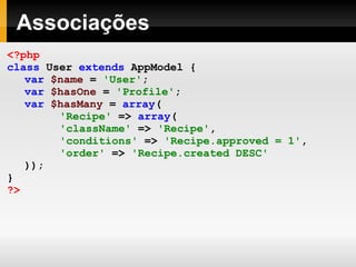 Associações <?php class   User   extends   AppModel   { var   $name   =   'User' ; var   $hasOne   =   'Profile' ; var   $hasMany   =   array ( 'Recipe'   =>   array ( 'className'   =>   'Recipe' , 'conditions'   =>   'Recipe.approved = 1' , 'order'   =>   'Recipe.created DESC' )); } ?> 