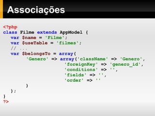 Associações <?php class   Filme   extends   AppModel   { var   $name   =   'Filme' ; var   $useTable   =   'filmes' ; // ... var   $belongsTo   =   array ( 'Genero'   =>   array ( 'className'   =>   'Genero' , 'foreignKey'   =>   'genero_id' , 'conditions'   =>   '' , 'fields'   =>   '' , 'order'   =>   '' ) ); } ?> 