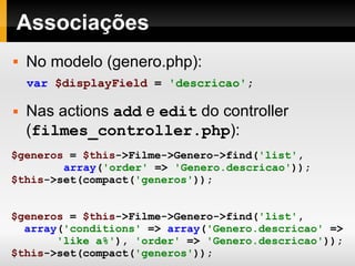 Associações $generos   =   $this ->Filme->Genero->find( 'list' , array ( 'order'   =>   'Genero.descricao' )); $this ->set(compact( 'generos' )); $generos  =  $this ->Filme->Genero->find( 'list' , array ( 'conditions'  =>  array ( 'Genero.descricao'  =>  'like a%' ),  'order'  =>  'Genero.descricao' )); $this ->set(compact( 'generos' )); No modelo (genero.php): Nas actions  add  e  edit  do controller ( filmes_controller.php ): var   $displayField   =   'descricao' ; 