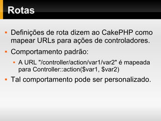 Rotas Definições de rota dizem ao CakePHP como mapear URLs para ações de controladores. Comportamento padrão: A URL "/controller/action/var1/var2" é mapeada para Controller::action($var1, $var2) Tal comportamento pode ser personalizado. 