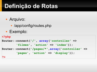 Definição de Rotas Arquivo: /app/config/routes.php Exemplo: <?php Router::connect( '/' ,   array ( 'controller'   => 'filmes' ,   'action'   =>   'index' )); Router::connect( '/pages/*' , array ( 'controller'   => 'pages' ,   'action'   =>   'display' )); ?> 