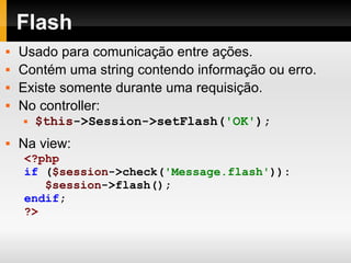 Flash Usado para comunicação entre ações. Contém uma string contendo informação ou erro. Existe somente durante uma requisição. No controller: $this ->Session->setFlash( 'OK' ); Na view: <?php if   ( $session ->check( 'Message.flash' )): $session ->flash(); endif ; ?> 