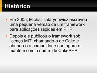Histórico Em 2005, Michal Tatarynowicz escreveu uma pequena versão de um framework para aplicações rápidas em PHP. Depois ele publicou o framework sob licença MIT, chamando-o de Cake e abrindo-o à comunidade que agora o mantém com o nome  de CakePHP. 