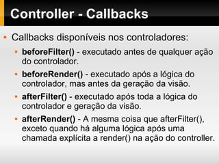 Controller - Callbacks Callbacks disponíveis nos controladores: beforeFilter()  - executado antes de qualquer ação do controlador. beforeRender()  - executado após a lógica do controlador, mas antes da geração da visão. afterFilter()  - executado após toda a lógica do controlador e geração da visão. afterRender()  - A mesma coisa que afterFilter(), exceto quando há alguma lógica após uma chamada explícita a render() na ação do controller. 