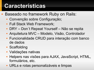 Características Baseado no framework Ruby on Rails: Convenção sobre Configuração; Full Stack Web Framework; DRY – Don´t Repeat Yourself – Não se repita Arquitetura MVC – Modelo, Visão, Controlador Funcionalidade CRUD para interação com banco de dados Scaffolding Validações nativas Helpers nas visões para AJAX, JavaScript, HTML, formulários, etc. URLs e rotas personalizáveis e limpas 