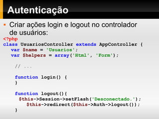 Autenticação Criar ações login e logout no controlador de usuários: <?php class   UsuariosController   extends   AppController   { var   $name   =   'Usuarios' ; var   $helpers   =   array ( 'Html' ,   'Form' ); // ... function   login()   { }   function   logout(){ $this ->Session->setFlash( 'Desconectado.' ); $this ->redirect( $this ->Auth->logout()); }   } ?> 