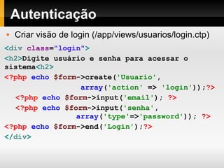 Autenticação Criar visão de login (/app/views/usuarios/login.ctp) < div  class = "login" > < h2 > Digite usuário e senha para acessar o sistema < h2 > <?php   echo   $form ->create( 'Usuario' , array ( 'action'   =>   'login' )); ?> <?php   echo   $form ->input( 'email' );   ?> <?php   echo   $form ->input( 'senha' ,   array ( 'type' => 'password' ));   ?> <?php   echo   $form ->end( 'Login' ); ?> </ div > 