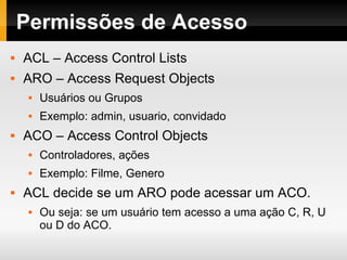 Permissões de Acesso ACL – Access Control Lists ARO – Access Request Objects Usuários ou Grupos Exemplo: admin, usuario, convidado ACO – Access Control Objects Controladores, ações Exemplo: Filme, Genero ACL decide se um ARO pode acessar um ACO. Ou seja: se um usuário tem acesso a uma ação C, R, U ou D do ACO. 