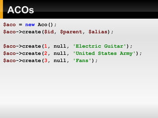 ACOs $aco   =   new   Aco(); $aco ->create( $id ,   $parent ,   $alias ); $aco ->create( 1 ,   null,   'Electric Guitar' ); $aco ->create( 2 ,   null,   'United States Army' ); $aco ->create( 3 ,   null,   'Fans' ); 