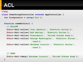 ACL <?php class   SomethingsController   extends   AppController   { var   $components   =   array ( 'Acl' ); function   someAction()   { // ALLLOW $this ->Acl->allow( 'Jimi Hendrix' ,   'Electric Guitar' ); $this ->Acl->allow( 'Bob Marley' ,   'Electric Guitar' ); $this ->Acl->Allow( 'Presidents' ,   'United States Army' ); $this ->Acl->allow( 'George Washington' ,   'Electric Guitar' ,   'read' ); $this ->Acl->allow( 'Abraham Lincoln' ,   'Electric Guitar' ,   'read' ); // DENY $this ->Acl->deny( 'Abraham Lincoln' ,   'United States Army' ); } } ?> 