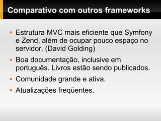 Comparativo com outros frameworks Estrutura MVC mais eficiente que Symfony e Zend, além de ocupar pouco espaço no servidor. (David Golding) Boa documentação, inclusive em português. Livros estão sendo publicados. Comunidade grande e ativa. Atualizações freqüentes. 