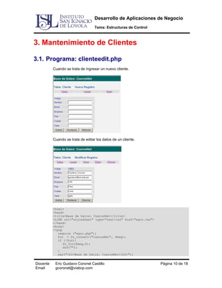 Desarrollo de Aplicaciones de Negocio
Tema: Estructuras de Control

3. Mantenimiento de Clientes
3.1. Programa: clienteedit.php
Cuando se trata de ingresar un nuevo cliente.

Cuando se trata de editar los datos de un cliente.

<html>
<head>
<title>Base de Datos: CuerosNet</title>
<LINK rel="stylesheet" type="text/css" href="egcc.css">
</head>
<body>
<?php
require ("egcc.php");
$cn = fn_connect("CuerosNet", $msg);
if (!$cn){
fn_fin($msg,0);
die("");
}
say("<h3>Base de Datos: CuerosNet</h3>");

Docente
Email

Eric Gustavo Coronel Castillo
gcoronel@viabcp.com

Página 10 de 18

 