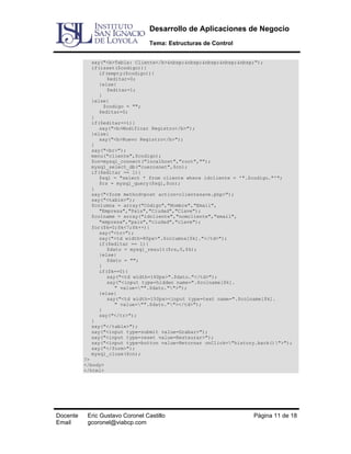 Desarrollo de Aplicaciones de Negocio
Tema: Estructuras de Control
say("<b>Tabla: Cliente</b>&nbsp;&nbsp;&nbsp;&nbsp;&nbsp;");
if(isset($codigo)){
if(empty($codigo)){
$editar=0;
}else{
$editar=1;
}
}else{
$codigo = "";
$editar=0;
}
if($editar==1){
say("<b>Modificar Registro</b>");
}else{
say("<b>Nuevo Registro</b>");
}
say("<br>");
menu("cliente",$codigo);
$cn=mysql_connect("localhost","root","");
mysql_select_db("cuerosnet",$cn);
if($editar == 1){
$sql = "select * from cliente where idcliente = '".$codigo."'";
$rs = mysql_query($sql,$cn);
}
say("<form method=post action=clientesave.php>");
say("<table>");
$columna = array("Código","Nombre","Email",
"Empresa","País","Ciudad","Clave");
$colname = array("idcliente","nomcliente","email",
"empresa","pais","ciudad","clave");
for($k=0;$k<7;$k++){
say("<tr>");
say("<td width=80px>".$columna[$k]."</td>");
if($editar == 1){
$dato = mysql_result($rs,0,$k);
}else{
$dato = "";
}
if($k==0){
say("<td width=160px>".$dato."</td>");
say("<input type=hidden name=".$colname[$k].
" value="".$dato."">");
}else{
say("<td width=150px><input type=text name=".$colname[$k].
" value="".$dato.""></td>");
}
say("</tr>");
}
say("</table>");
say("<input type=submit value=Grabar>");
say("<input type=reset value=Restaurar>");
say("<input type=button value=Retornar onClick="history.back()">");
say("</form>");
mysql_close($cn);
?>
</body>
</html>

Docente
Email

Eric Gustavo Coronel Castillo
gcoronel@viabcp.com

Página 11 de 18

 