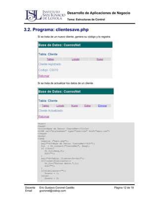 Desarrollo de Aplicaciones de Negocio
Tema: Estructuras de Control

3.2. Programa: clientesave.php
Si se trata de un nuevo cliente, genera su código y lo registra.

Si se trata de actualizar los datos de un cliente.

<html>
<head>
<title>Base de Datos: CuerosNet</title>
<LINK rel="stylesheet" type="text/css" href="egcc.css">
</head>
<body>
<?php
require ("egcc.php");
say("<h3>Base de Datos: CuerosNet</h3>");
$cn = fn_connect("CuerosNet", $msg);
if (!$cn){
fn_fin($msg,0);
die("");
}
say("<b>Tabla: Cliente</b><br>");
if(!isset($idcliente)){
fn_fin("Faltan datos.",1);
die("");
}
if($idcliente==""){
$nuevo = 1;
}else{
$nuevo = 0;
}

Docente
Email

Eric Gustavo Coronel Castillo
gcoronel@viabcp.com

Página 12 de 18

 