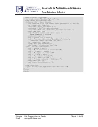 Desarrollo de Aplicaciones de Negocio
Tema: Estructuras de Control
menu("cliente",$idcliente);
$cn=mysql_connect("localhost","root","");
mysql_select_db("cuerosnet",$cn);
if($nuevo==1){ // Nuevo Cliente
$sql = "select valor from control where parametro = 'cliente'";
$rs = mysql_query($sql,$cn);
$idcliente = mysql_result($rs,0,0);
$idcliente = "0000".strval($idcliente);
$idcliente = "C".substr($idcliente,strlen($idcliente)-4);
mysql_free_result($rs);
$sql = "update control set valor = valor + 1
where parametro = 'cliente'";
mysql_query($sql,$cn);
$sql = "Insert into cliente ";
$sql .= "values('$idcliente','$nomcliente','$email',
'$empresa','$pais','$ciudad','$clave')";
$rs = mysql_query($sql,$cn);
say("Cliente registrado<br>");
say("Codigo: ".$idcliente."<br>",1);
}else{ // Actualizar Cliente
$sql = "update cliente";
$sql .= " set nomcliente = '$nomcliente'";
$sql .= ", email = '$email'";
$sql .= ", empresa = '$empresa'";
$sql .= ", pais = '$pais'";
$sql .= ", ciudad = '$ciudad'";
$sql .= ", clave = '$clave'";
$sql .= " where idcliente = '$idcliente'";
mysql_query($sql,$cn);
say("Cliente Actualizado.<br>");
}
mysql_close($cn);
say("<a href=listado.php?tabla=cliente>Retornar</a>")
?>
</body>
</html>

Docente
Email

Eric Gustavo Coronel Castillo
gcoronel@viabcp.com

Página 13 de 18

 