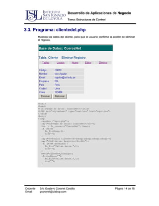 Desarrollo de Aplicaciones de Negocio
Tema: Estructuras de Control

3.3. Programa: clientedel.php
Muestra los datos del cliente, para que el usuario confirme la acción de eliminar
el registro.

<html>
<head>
<title>Base de Datos: CuerosNet</title>
<LINK rel="stylesheet" type="text/css" href="egcc.css">
</head>
<body>
<?php
require ("egcc.php");
say("<h3>Base de Datos: CuerosNet</h3>");
$cn = fn_connect("CuerosNet", $msg);
if (!$cn){
fn_fin($msg,0);
die("");
}
say("<b>Tabla: Cliente</b>&nbsp;&nbsp;&nbsp;&nbsp;");
say("<B>Eliminar Registro</B><BR>");
if(!isset($codigo)){
fn_fin("Faltan datos.",1);
die("");
}
menu("cliente",$codigo);
if($codigo==""){
fn_fin("Faltan datos.",1);
die("");
}

Docente
Email

Eric Gustavo Coronel Castillo
gcoronel@viabcp.com

Página 14 de 18

 