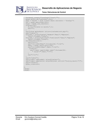 Desarrollo de Aplicaciones de Negocio
Tema: Estructuras de Control
$cn=mysql_connect("localhost","root","");
mysql_select_db("cuerosnet",$cn);
$sql = "select * from cliente where idcliente = '$codigo'";
$rs = mysql_query($sql,$cn);
$cant = mysql_num_rows($rs);
if($cant==0){
fn_fin("Cliente no existe.",1);
die("");
}
say("<form method=post action=clientedelconf.php>");
say("<table>");
$columna = array("Código","Nombre","Email","Empresa",
"País","Ciudad","Clave");
$colname = array("idcliente","nomcliente","email","empresa",
"pais","ciudad","clave");
for($k=0;$k<7;$k++){
say("<tr>");
say("<td width=80px>".$columna[$k]."</td>");
$dato = mysql_result($rs,0,$k);
say("<td width=160px>".$dato."</td>");
if($k==0){
say("<input type=hidden name=".$colname[$k].
" value="".$dato."">");
}
say("</tr>");
}
say("</table>");
say("<input type=submit value=Eliminar>");
say("<input type=button value=Retornar onClick="history.back()">");
say("</form>");
mysql_close($cn);
?>
</body>
</html>

Docente
Email

Eric Gustavo Coronel Castillo
gcoronel@viabcp.com

Página 15 de 18

 