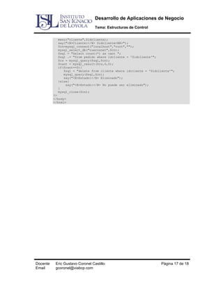 Desarrollo de Aplicaciones de Negocio
Tema: Estructuras de Control
menu("cliente",$idcliente);
say("<B>Cliente:</B> $idcliente<BR>");
$cn=mysql_connect("localhost","root","");
mysql_select_db("cuerosnet",$cn);
$sql = "Select count(*) as cant ";
$sql .= "from pedido where idcliente = '$idcliente'";
$rs = mysql_query($sql,$cn);
$cant = mysql_result($rs,0,0);
if($cant==0){
$sql = "delete from cliente where idcliente = '$idcliente'";
mysql_query($sql,$cn);
say("<B>Estado:</B> Eliminado");
}else{
say("<B>Estado:</B> No puede ser eliminado");
}
mysql_close($cn);
?>
</body>
</html>

Docente
Email

Eric Gustavo Coronel Castillo
gcoronel@viabcp.com

Página 17 de 18

 