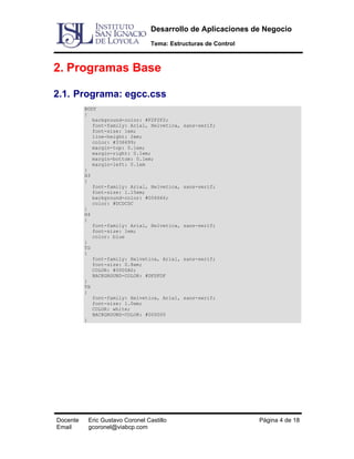 Desarrollo de Aplicaciones de Negocio
Tema: Estructuras de Control

2. Programas Base
2.1. Programa: egcc.css
BODY
{
background-color: #F2F2F2;
font-family: Arial, Helvetica,
font-size: 1em;
line-height: 2em;
color: #336699;
margin-top: 0.1em;
margin-right: 0.1em;
margin-bottom: 0.1em;
margin-left: 0.1em
}
H3
{
font-family: Arial, Helvetica,
font-size: 1.15em;
background-color: #006666;
color: #DCDCDC
}
H4
{
font-family: Arial, Helvetica,
font-size: 1em;
color: blue
}
TD
{
font-family: Helvetica, Arial,
font-size: 0.8em;
COLOR: #0000A0;
BACKGROUND-COLOR: #DFDFDF
}
TH
{
font-family: Helvetica, Arial,
font-size: 1.0em;
COLOR: white;
BACKGROUND-COLOR: #000000
}

Docente
Email

Eric Gustavo Coronel Castillo
gcoronel@viabcp.com

sans-serif;

sans-serif;

sans-serif;

sans-serif;

sans-serif;

Página 4 de 18

 