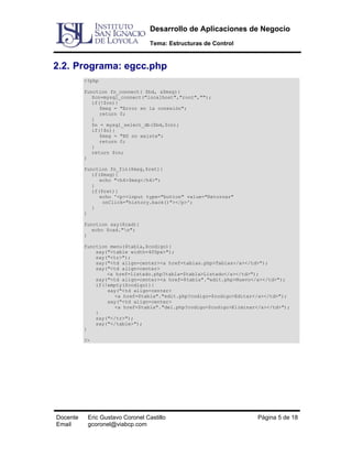 Desarrollo de Aplicaciones de Negocio
Tema: Estructuras de Control

2.2. Programa: egcc.php
<?php
function fn_connect( $bd, &$msg){
$cn=mysql_connect("localhost","root","");
if(!$cn){
$msg = "Error en la conexión";
return 0;
}
$n = mysql_select_db($bd,$cn);
if(!$n){
$msg = "BD no existe";
return 0;
}
return $cn;
}
function fn_fin($msg,$ret){
if($msg){
echo "<h4>$msg</h4>";
}
if($ret){
echo '<p><input type="button" value="Retornar"
onClick="history.back()"></p>';
}
}
function say($cad){
echo $cad."n";
}
function menu($tabla,$codigo){
say("<table width=400px>");
say("<tr>");
say("<td align=center><a href=tablas.php>Tablas</a></td>");
say("<td align=center>
<a href=listado.php?tabla=$tabla>Listado</a></td>");
say("<td align=center><a href=$tabla"."edit.php>Nuevo</a></td>");
if(!empty($codigo)){
say("<td align=center>
<a href=$tabla"."edit.php?codigo=$codigo>Editar</a></td>");
say("<td align=center>
<a href=$tabla"."del.php?codigo=$codigo>Eliminar</a></td>");
}
say("</tr>");
say("</table>");
}
?>

Docente
Email

Eric Gustavo Coronel Castillo
gcoronel@viabcp.com

Página 5 de 18

 