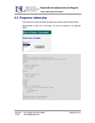 Desarrollo de Aplicaciones de Negocio
Tema: Estructuras de Control

2.3. Programa: tablas.php
Este programa muestra el listado de tablas que podemos darle mantenimiento.
Básicamente se trata de un formulario, tal como se muestra en la siguiente
figura:

<html>
<head>
<title>Base de Datos: CuerosNet</title>
<LINK rel="stylesheet" type="text/css" href="egcc.css">
<style>
#caja1
{
position:absolute;
width: 100px;
left: 0px;
}
#caja2
{
position: absolute;
width: 100px;
left: 110px;
}
</style>
</head>
<body>
<?php
require ("egcc.php");
$cn = fn_connect("CuerosNet", $msg);
if (!$cn){
fn_fin($msg,0);
die("");
}
?>
<h3>Base de Datos: CuerosNet</h3>
<h4>Seleccione una tabla</h4>

Docente
Email

Eric Gustavo Coronel Castillo
gcoronel@viabcp.com

Página 6 de 18

 