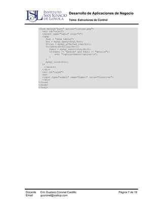 Desarrollo de Aplicaciones de Negocio
Tema: Estructuras de Control
<form method="post" action="listado.php">
<div id="caja1">
<select name="tabla" size="5">
<?php
$sql = "show tables";
$rs = mysql_query($sql,$cn);
$filas = mysql_affected_rows($cn);
for($k=0;$k<$filas;$k++){
$dato = mysql_result($rs,$k,0);
if($dato != "pedido" and $dato != "detalle"){
echo "<option>$dato</option>n";
}
}
mysql_close($cn);
?>
</select>
</div>
<div id="caja2">
<br>
<input type="submit" name="Submit" value="Consultar">
</div>
</form>
</body>
</html>

Docente
Email

Eric Gustavo Coronel Castillo
gcoronel@viabcp.com

Página 7 de 18

 
