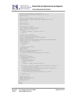 Desarrollo de Aplicaciones de Negocio
Tema: Estructuras de Control
say("<td align='center' width='64'>");
say("<a href='tablas.php'><b>Tablas</b></a>");
say("</td>");
say("<td align='center' width='64'>");
say("<a href='".$tabla."edit.php'><b>Nuevo</b></a>");
say("</td>");
say("</tr>");
say("</table>");
// Realiza la consulta
$sql = "Select * from ".$tabla;
$rs = mysql_query($sql,$cn);
if(!$rs){
fn_fin("<h4>Tabla no existe.</h4>",1);
die("");
}
// Datos de la Consulta
$filas = mysql_num_rows($rs);
$rec = mysql_fetch_array($rs,MYSQL_ASSOC);
$numcol = count($rec);
say("<b>Tabla:</b> $tabla&nbsp;&nbsp;&nbsp;&nbsp;&nbsp;");
say("<b>Filas:</b> $filas<br>");
if($filas==0){
fn_fin("",1);
die("");
}
// Mostrar las columnas
say("<table>");
say("<tr>");
say("<th colspan=2>Acciones</th>");
for ($k=0;$k<$numcol;$k++){
say("<th>".mysql_field_name($rs,$k)."</th>");
}
say("</tr>");
// Mostrar los datos
for($k=0;$k<$filas;$k++){
say("<tr>");
if($tabla=="detalle"){
$codigo="falta";
}else{
$codigo = mysql_result($rs,$k,0);
}
say("<td> <a href='".$tabla."edit.php?codigo=".$codigo."'>
<b>Editar</b></a></td>");
say("<td><a href='".$tabla."del.php?codigo=".$codigo."'>
<b>Eliminar</b></a></td>");
for($col=0;$col<$numcol;$col++){
say("<td>".mysql_result($rs,$k,$col)."</td>");
}
say("</tr>");;
}
say("</table>");
mysql_free_result($rs);
mysql_close($cn);
fn_fin("",1);
?>
</body>
</html>

Docente
Email

Eric Gustavo Coronel Castillo
gcoronel@viabcp.com

Página 9 de 18

 