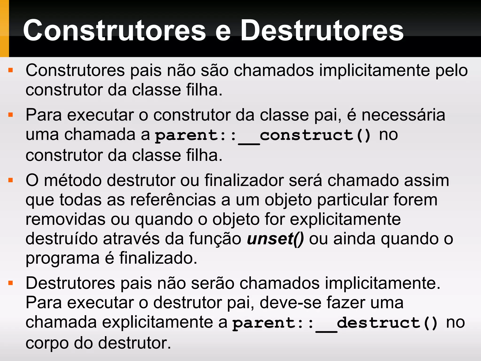 Construtores e Destrutores Construtores pais não são chamados implicitamente pelo construtor da classe filha. Para executar o construtor da classe pai, é necessária uma chamada a parent::__construct() no construtor da classe filha. O método destrutor ou finalizador será chamado assim que todas as referências a um objeto particular forem removidas ou quando o objeto for explicitamente destruído através da função unset() ou ainda quando o programa é finalizado. Destrutores pais não serão chamados implicitamente. Para executar o destrutor pai, deve-se fazer uma chamada explicitamente a parent::__destruct() no corpo do destrutor. 