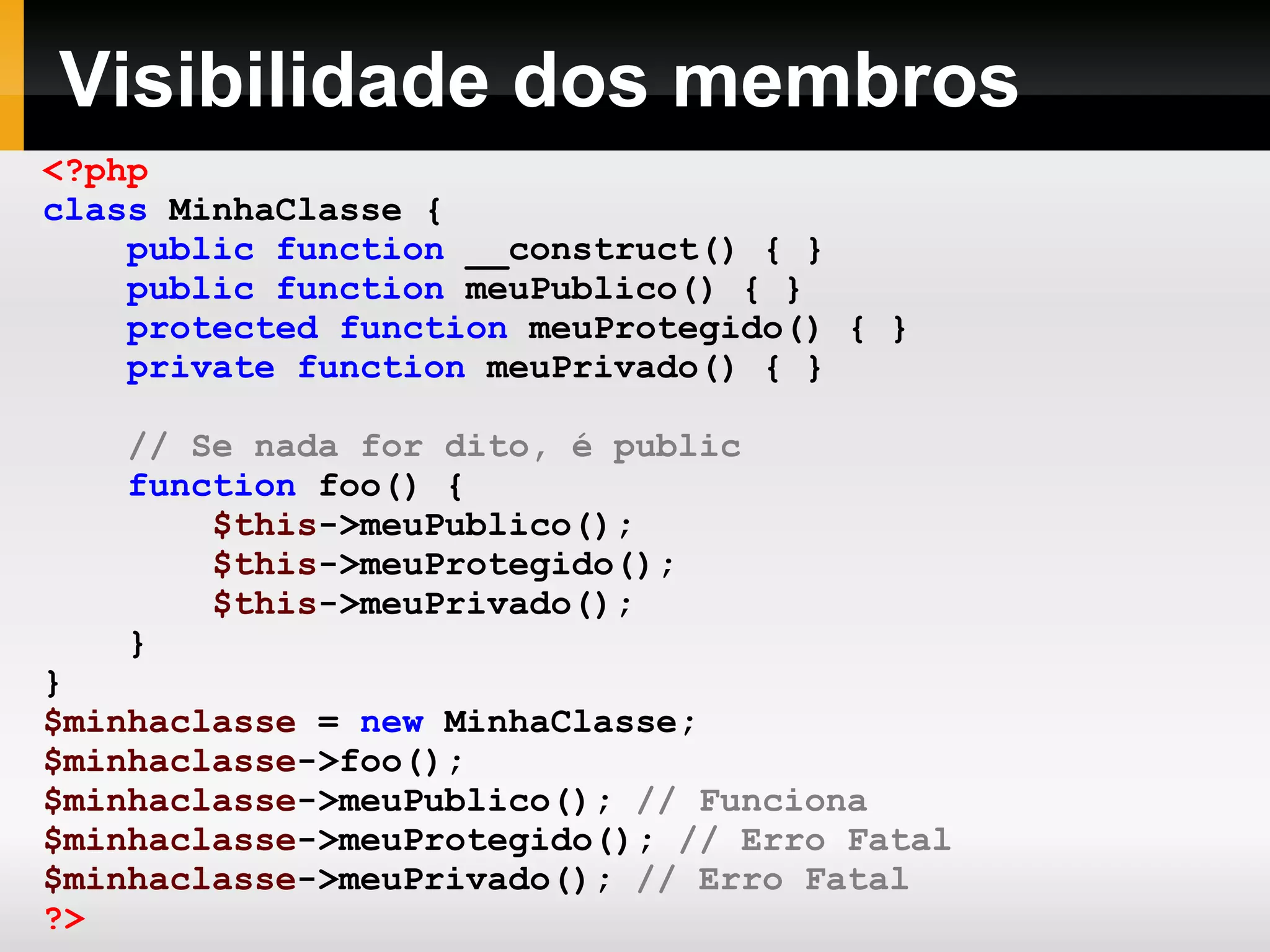 Visibilidade dos membros <?php class MinhaClasse { public function __construct() { } public function meuPublico() { } protected function meuProtegido() { } private function meuPrivado() { } // Se nada for dito, é public function foo() { $this ->meuPublico(); $this ->meuProtegido(); $this ->meuPrivado(); } } $minhaclasse = new MinhaClasse; $minhaclasse ->foo(); $minhaclasse ->meuPublico(); // Funciona $minhaclasse ->meuProtegido(); // Erro Fatal $minhaclasse ->meuPrivado(); // Erro Fatal ?> 