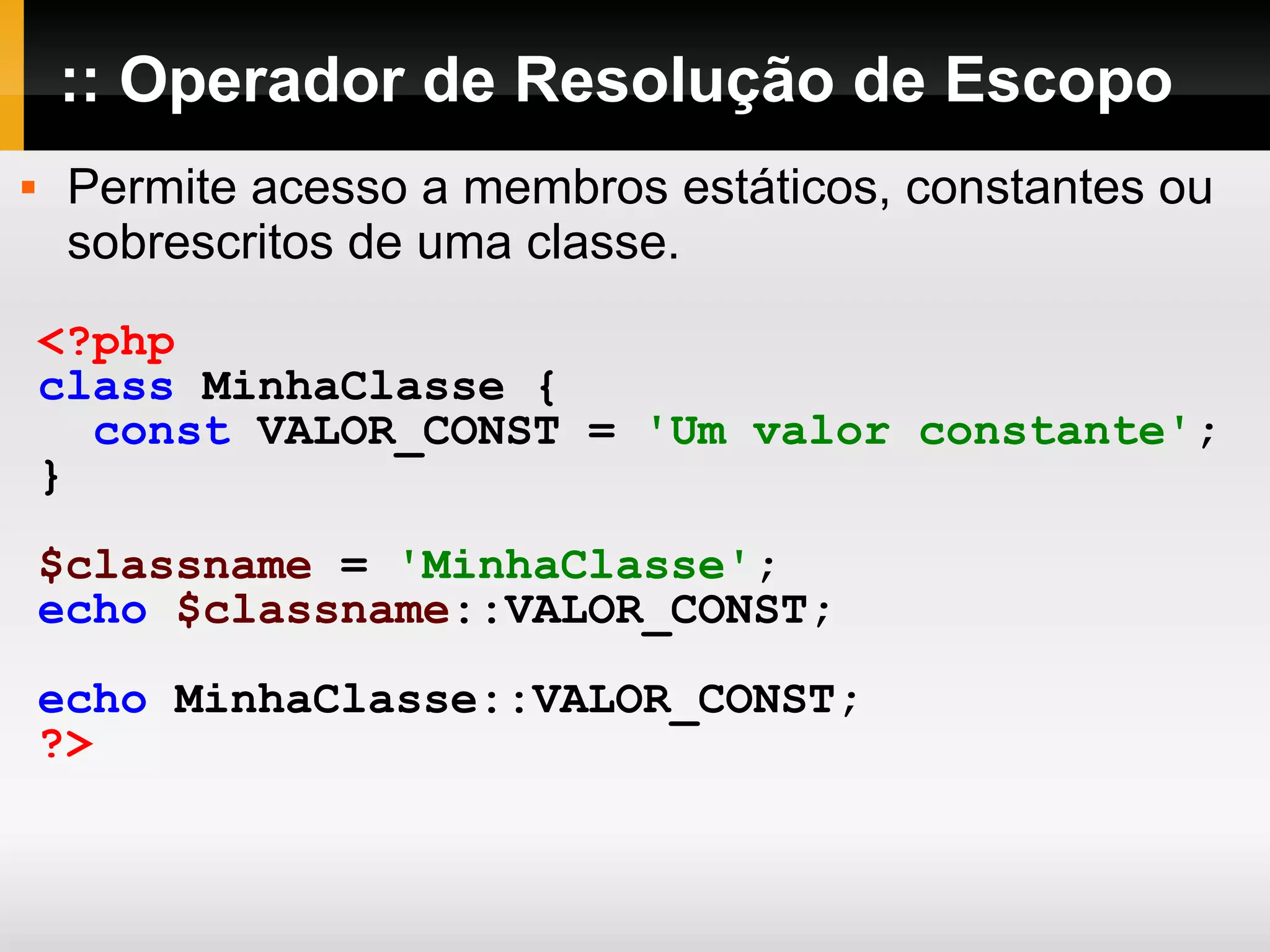 :: Operador de Resolução de Escopo Permite acesso a membros estáticos, constantes ou sobrescritos de uma classe. <?php class MinhaClasse { const VALOR_CONST = 'Um valor constante' ; } $classname = 'MinhaClasse' ; echo $classname ::VALOR_CONST; echo MinhaClasse::VALOR_CONST; ?> 