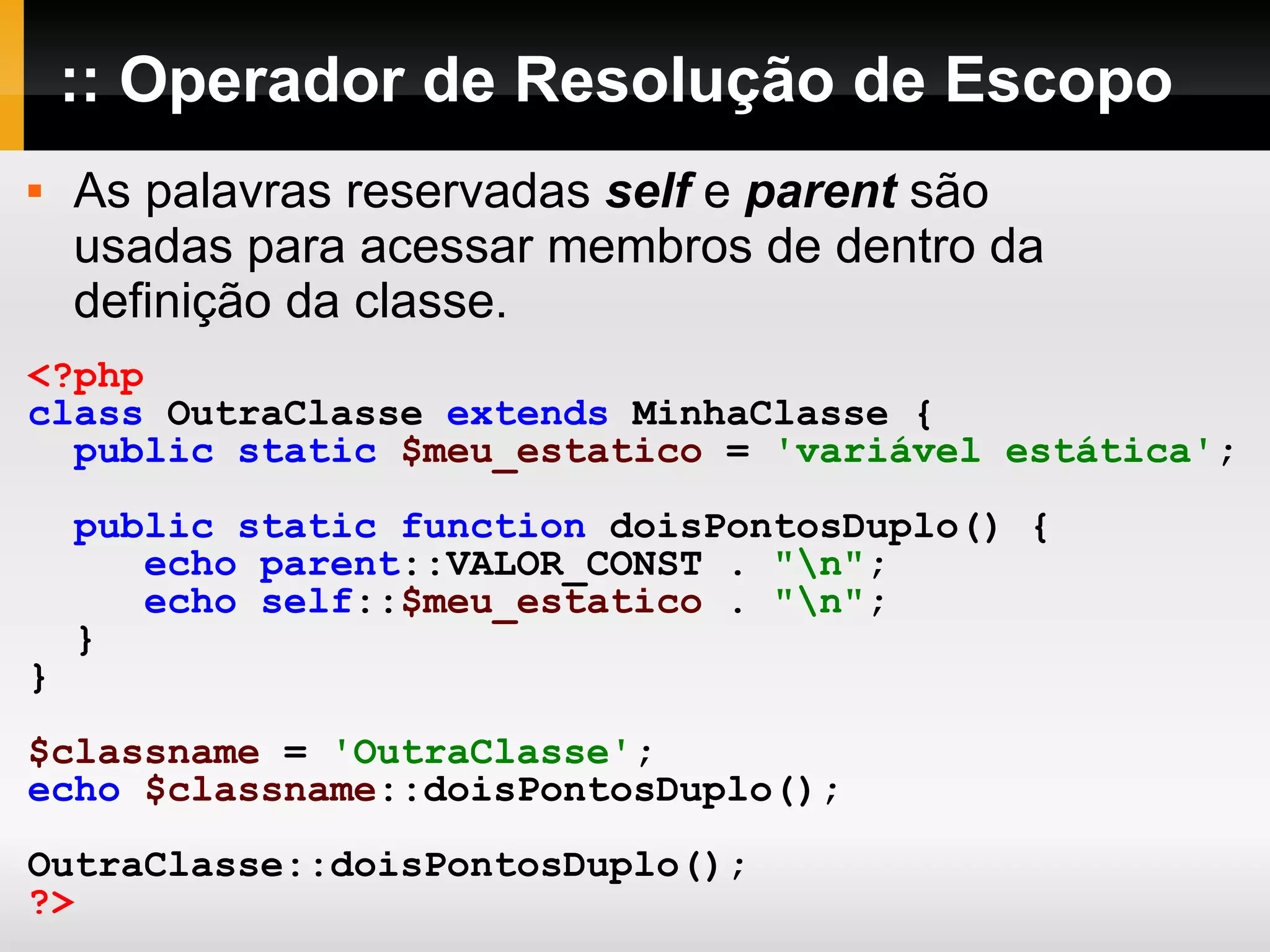 :: Operador de Resolução de Escopo <?php class OutraClasse extends MinhaClasse { public static $meu_estatico = 'variável estática' ; public static function doisPontosDuplo() { echo parent ::VALOR_CONST . &quot;\n&quot; ; echo self :: $meu_estatico . &quot;\n&quot; ; } } $classname = 'OutraClasse' ; echo $classname ::doisPontosDuplo(); OutraClasse::doisPontosDuplo(); ?> As palavras reservadas self e parent são usadas para acessar membros de dentro da definição da classe. 