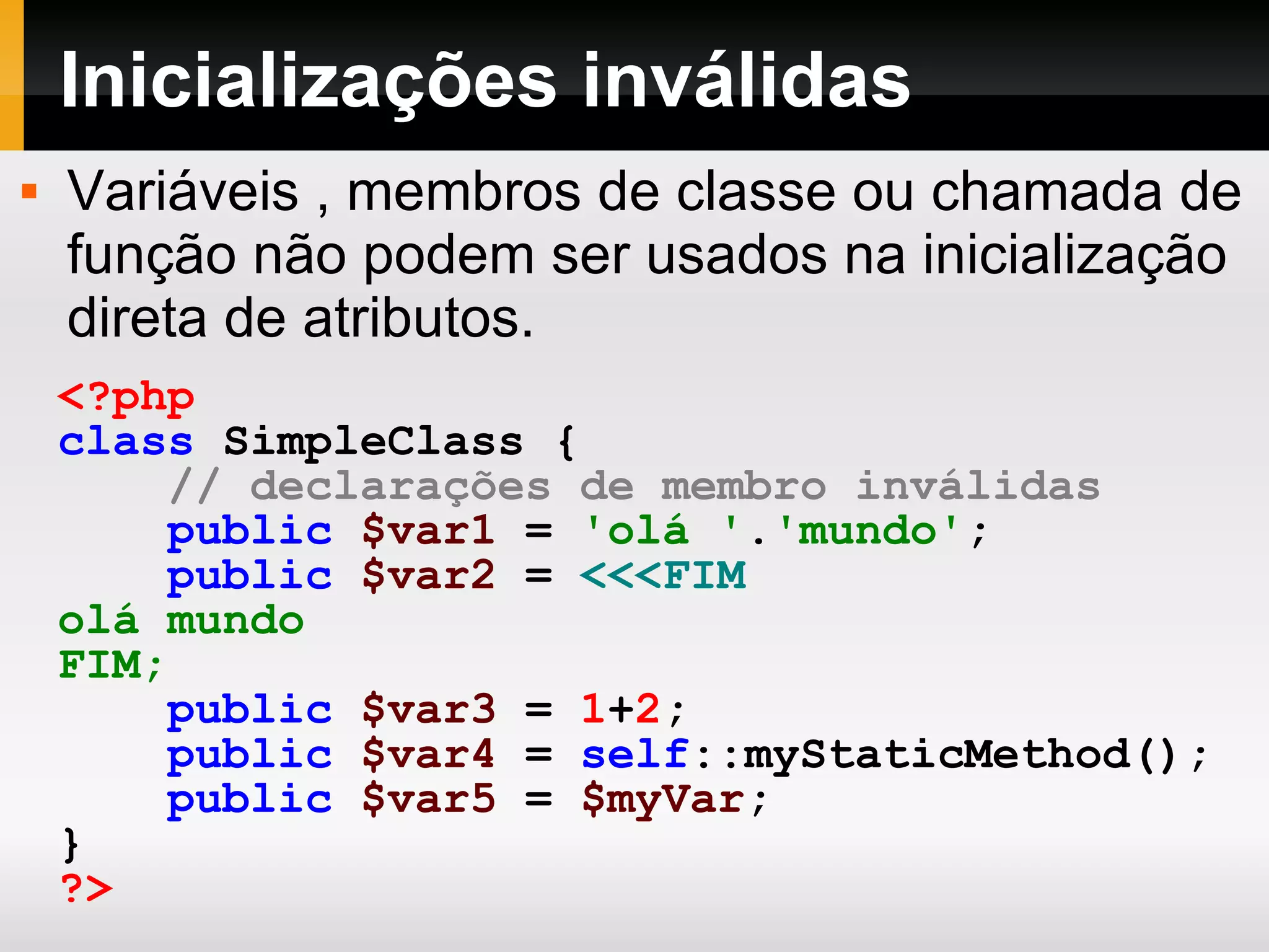 Inicializações inválidas <?php class SimpleClass { // declarações de membro inválidas public $var1 = 'olá ' . 'mundo' ; public $var2 = <<<FIM olá mundo FIM; public $var3 = 1 + 2 ; public $var4 = self ::myStaticMethod(); public $var5 = $myVar ; } ?> Variáveis , membros de classe ou chamada de função não podem ser usados na inicialização direta de atributos. 