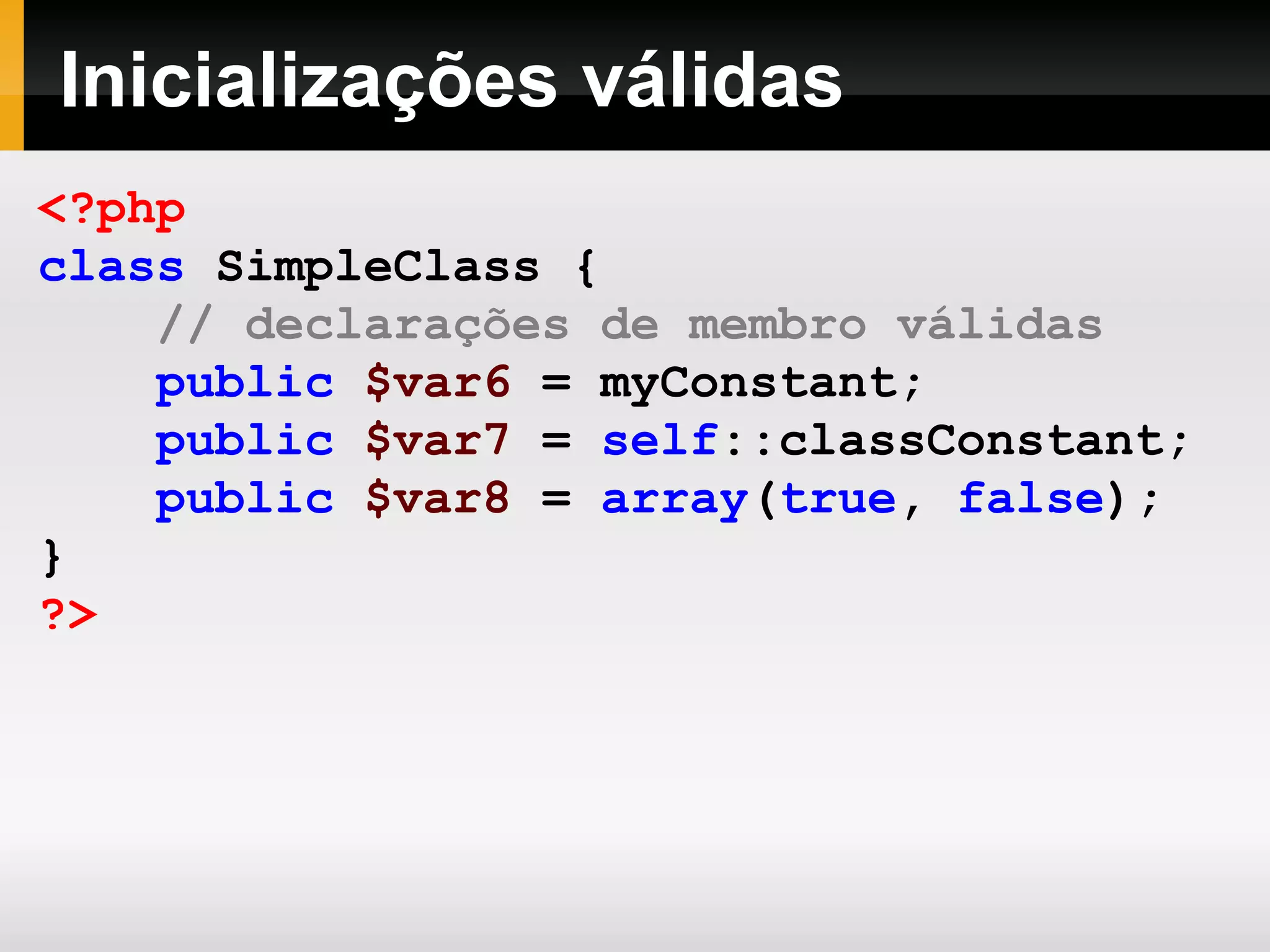 Inicializações válidas <?php class SimpleClass { // declarações de membro válidas public $var6 = myConstant; public $var7 = self ::classConstant; public $var8 = array ( true , false ); } ?> 