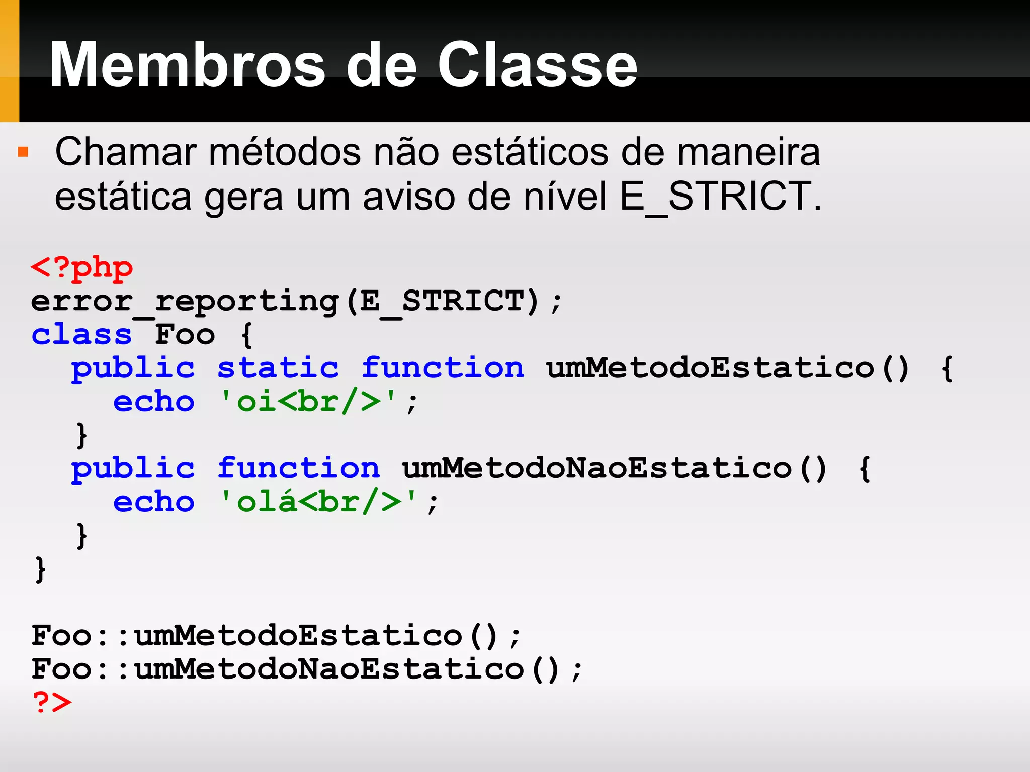 Membros de Classe <?php error_reporting(E_STRICT); class Foo { public static function umMetodoEstatico() { echo 'oi<br/>' ; } public function umMetodoNaoEstatico() { echo 'olá<br/>' ; } } Foo::umMetodoEstatico(); Foo::umMetodoNaoEstatico(); ?> Chamar métodos não estáticos de maneira estática gera um aviso de nível E_STRICT. 