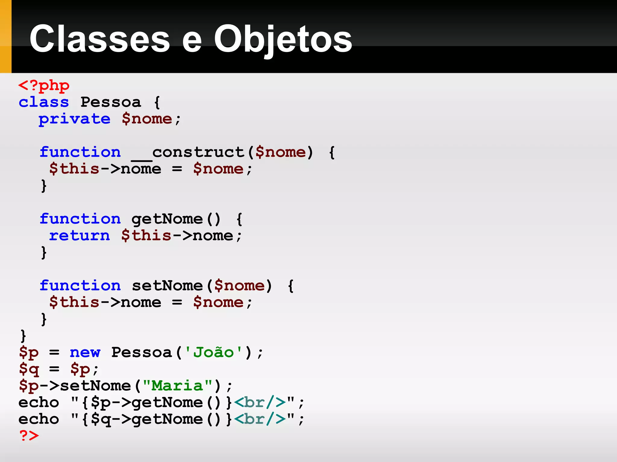 Classes e Objetos <?php class Pessoa { private $nome ; function __construct( $nome ) { $this ->nome = $nome ; } function getNome() { return $this ->nome; } function setNome( $nome ) { $this ->nome = $nome ; } } $p = new Pessoa( 'João' ); $q = $p ; $p ->setNome( &quot;Maria&quot; ); echo &quot;{$p->getNome()} < br /> &quot;; echo &quot;{$q->getNome()} < br /> &quot;; ?> 