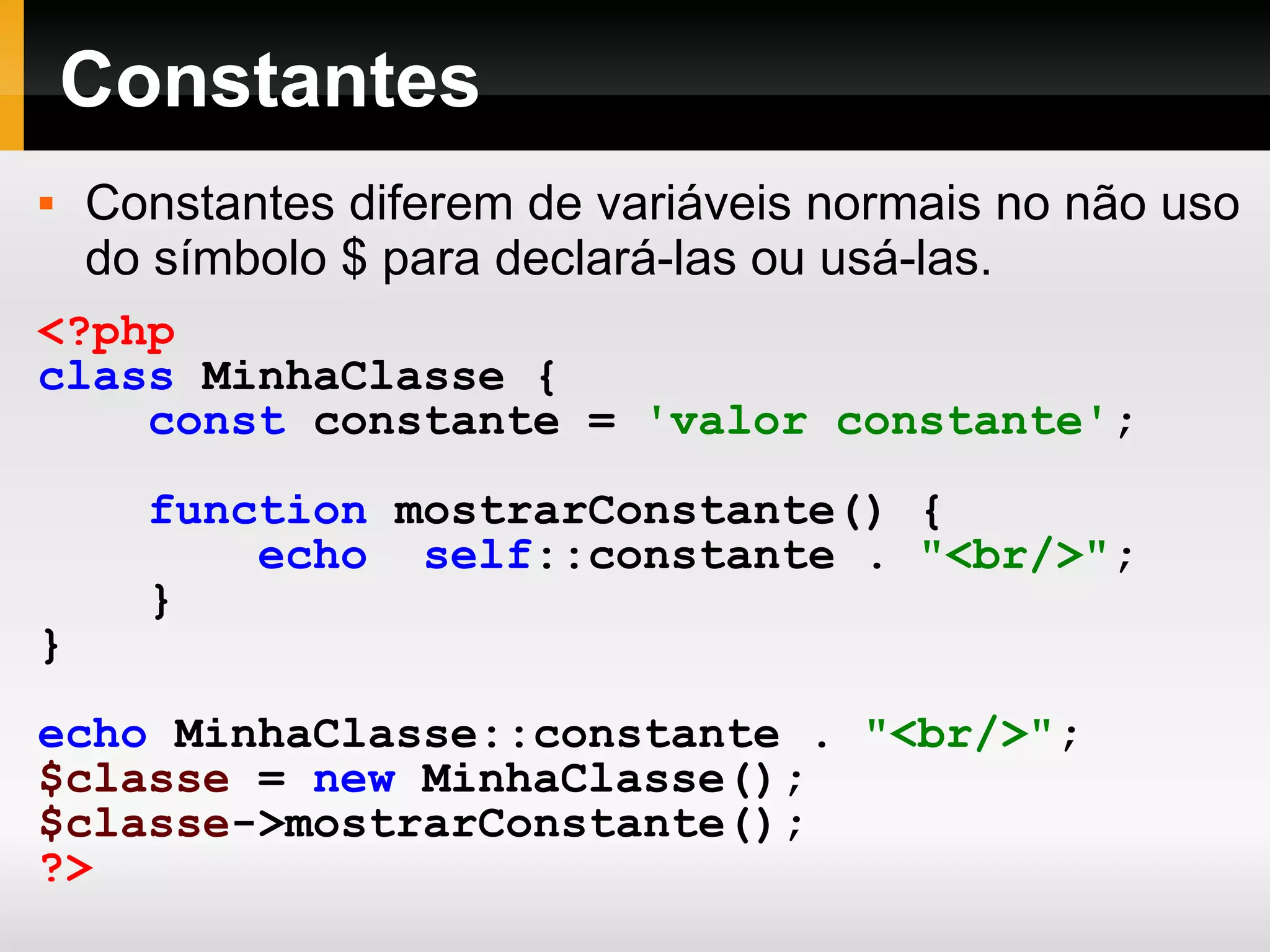 Constantes Constantes diferem de variáveis normais no não uso do símbolo $ para declará-las ou usá-las. <?php class MinhaClasse { const constante = 'valor constante' ; function mostrarConstante() { echo self ::constante . &quot;<br/>&quot; ; } } echo MinhaClasse::constante . &quot;<br/>&quot; ; $classe = new MinhaClasse(); $classe ->mostrarConstante(); ?> 